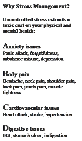 Text Box: Why Stress Management?
 
Uncontrolled stress extracts a toxic cost on your physical and mental health:
 
Anxiety issues
Panic attack, forgetfulness, substance misuse, depression
 
Body pain
Headache, neck pain, shoulder pain, back pain, joints pain, muscle tightness
 
Cardiovascular issues
Heart attack, stroke, hypertension
 
Digestive issues
IBS, stomach ulcer, indigestion
 
 
 
 
 
